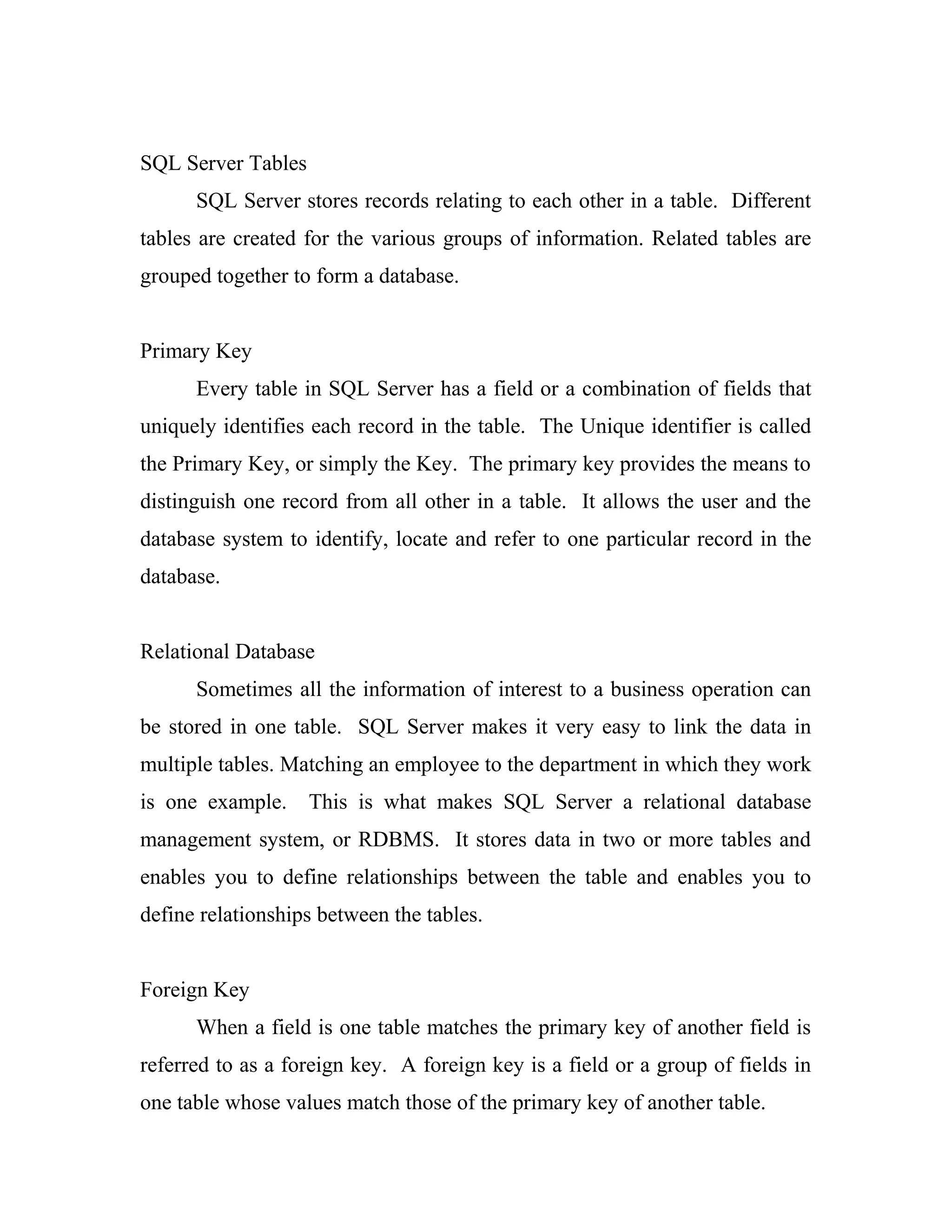 SQL Server Tables
      SQL Server stores records relating to each other in a table. Different
tables are created for the various groups of information. Related tables are
grouped together to form a database.


Primary Key
      Every table in SQL Server has a field or a combination of fields that
uniquely identifies each record in the table. The Unique identifier is called
the Primary Key, or simply the Key. The primary key provides the means to
distinguish one record from all other in a table. It allows the user and the
database system to identify, locate and refer to one particular record in the
database.


Relational Database
      Sometimes all the information of interest to a business operation can
be stored in one table. SQL Server makes it very easy to link the data in
multiple tables. Matching an employee to the department in which they work
is one example.     This is what makes SQL Server a relational database
management system, or RDBMS. It stores data in two or more tables and
enables you to define relationships between the table and enables you to
define relationships between the tables.


Foreign Key
      When a field is one table matches the primary key of another field is
referred to as a foreign key. A foreign key is a field or a group of fields in
one table whose values match those of the primary key of another table.
 