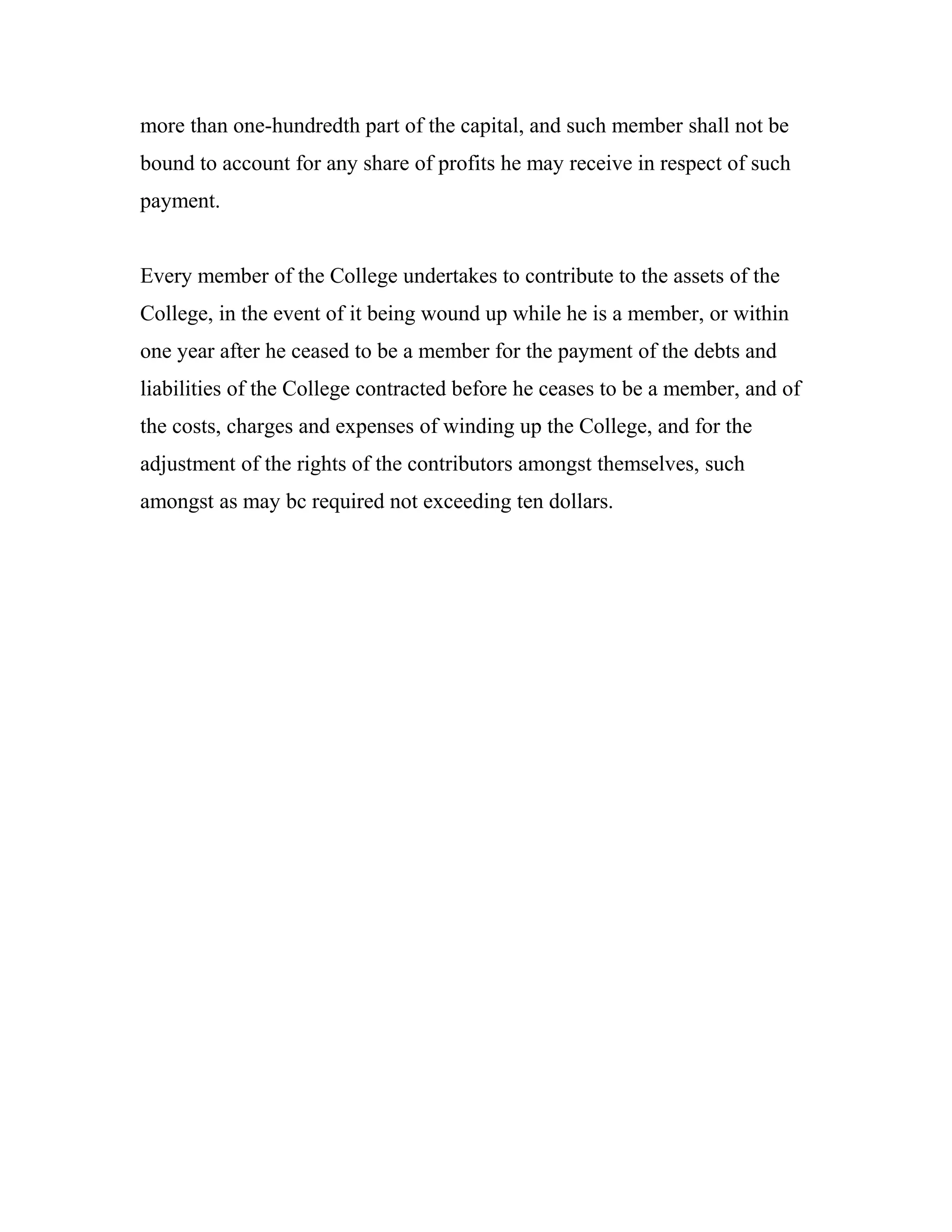 more than one-hundredth part of the capital, and such member shall not be
bound to account for any share of profits he may receive in respect of such
payment.


Every member of the College undertakes to contribute to the assets of the
College, in the event of it being wound up while he is a member, or within
one year after he ceased to be a member for the payment of the debts and
liabilities of the College contracted before he ceases to be a member, and of
the costs, charges and expenses of winding up the College, and for the
adjustment of the rights of the contributors amongst themselves, such
amongst as may bc required not exceeding ten dollars.
 