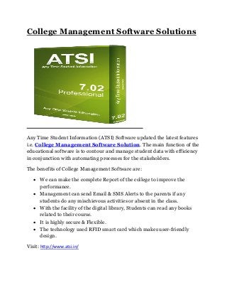 College Management Software Solutions
Any Time Student Information (ATSI) Software updated the latest features
i.e. College Management Software Solution. The main function of the
educational software is to contour and manage student data with efficiency
in conjunction with automating processes for the stakeholders.
The benefits of College Management Software are:
 We can make the complete Report of the college to improve the
performance.
 Management can send Email & SMS Alerts to the parents if any
students do any mischievous activities or absent in the class.
 With the facility of the digital library, Students can read any books
related to their course.
 It is highly secure & Flexible.
 The technology used RFID smart card which makes user-friendly
design.
Visit: http://www.atsi.in/
 