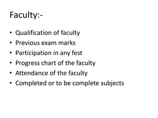 Faculty:-
• Qualification of faculty
• Previous exam marks
• Participation in any fest
• Progress chart of the faculty
• Attendance of the faculty
• Completed or to be complete subjects
 