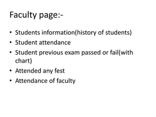 Faculty page:-
• Students information(history of students)
• Student attendance
• Student previous exam passed or fail(with
chart)
• Attended any fest
• Attendance of faculty
 
