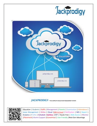 www.jackprodigy.com 
JACKPRODIGY - THE COMPLETE EDUCATION MANAGEMENT SYSTEM 
Education | Students | Staffs | Management | Parents | Examination | Attendance | Leave Management | Online | Cloud |SMS & Email | Notification | MIS | Report | Analytics |Profile | Schedule |Syllabus |ERP | Hassle Free | Web Access | Monitor |Placement| Alumni Support |Economical | User Friendly |Next-Gen Advantage  