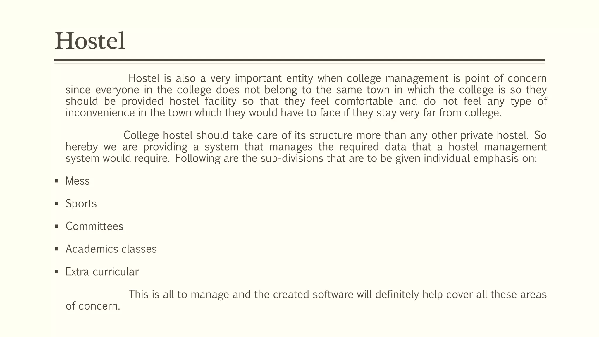 Hostel is also a very important entity when college management is point of concern
since everyone in the college does not belong to the same town in which the college is so they
should be provided hostel facility so that they feel comfortable and do not feel any type of
inconvenience in the town which they would have to face if they stay very far from college.
College hostel should take care of its structure more than any other private hostel. So
hereby we are providing a system that manages the required data that a hostel management
system would require. Following are the sub-divisions that are to be given individual emphasis on:
 Mess
 Sports
 Committees
 Academics classes
 Extra curricular
This is all to manage and the created software will definitely help cover all these areas
of concern.
Hostel
 
