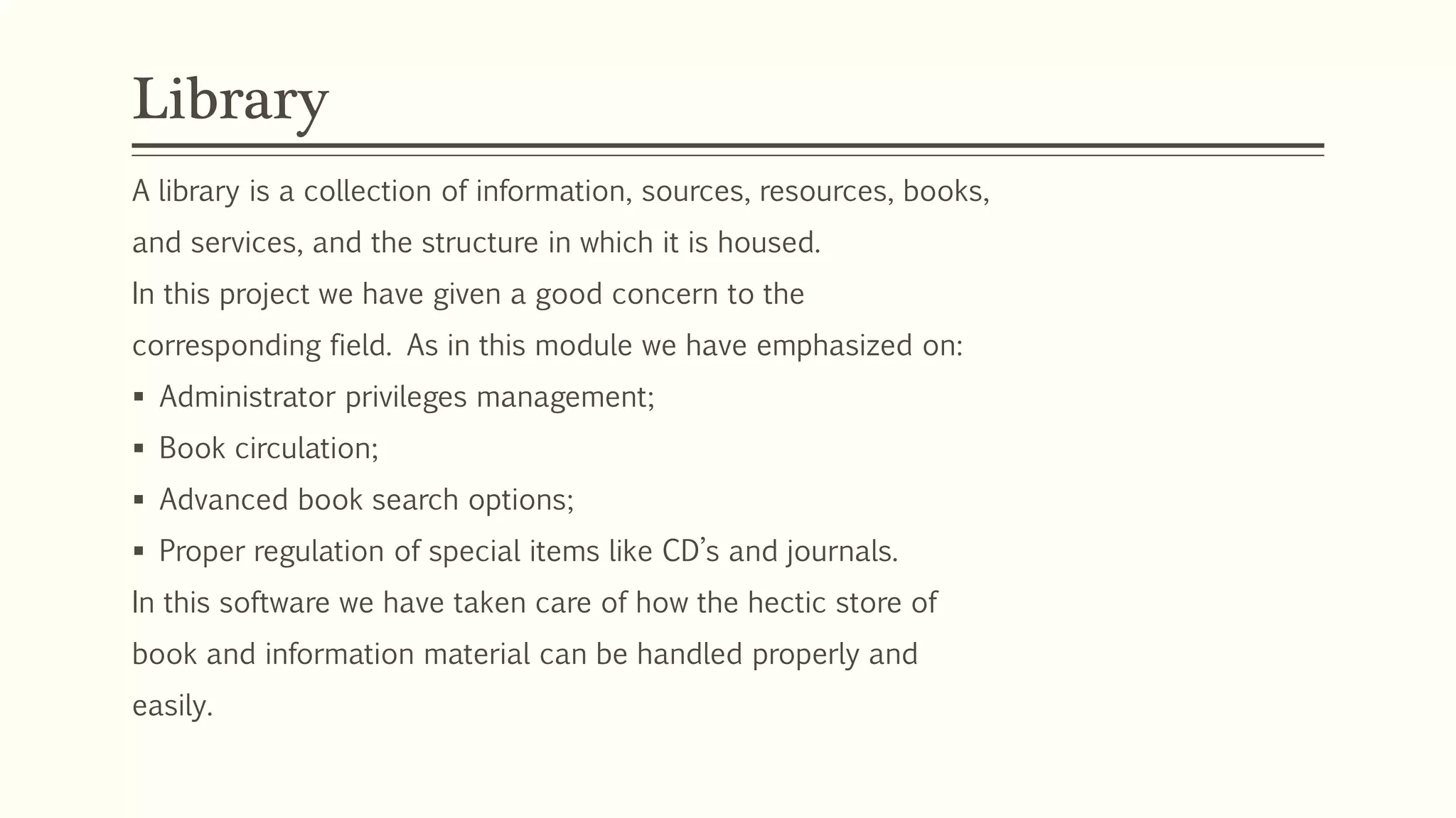A library is a collection of information, sources, resources, books,
and services, and the structure in which it is housed.
In this project we have given a good concern to the
corresponding field. As in this module we have emphasized on:
 Administrator privileges management;
 Book circulation;
 Advanced book search options;
 Proper regulation of special items like CD’s and journals.
In this software we have taken care of how the hectic store of
book and information material can be handled properly and
easily.
Library
 