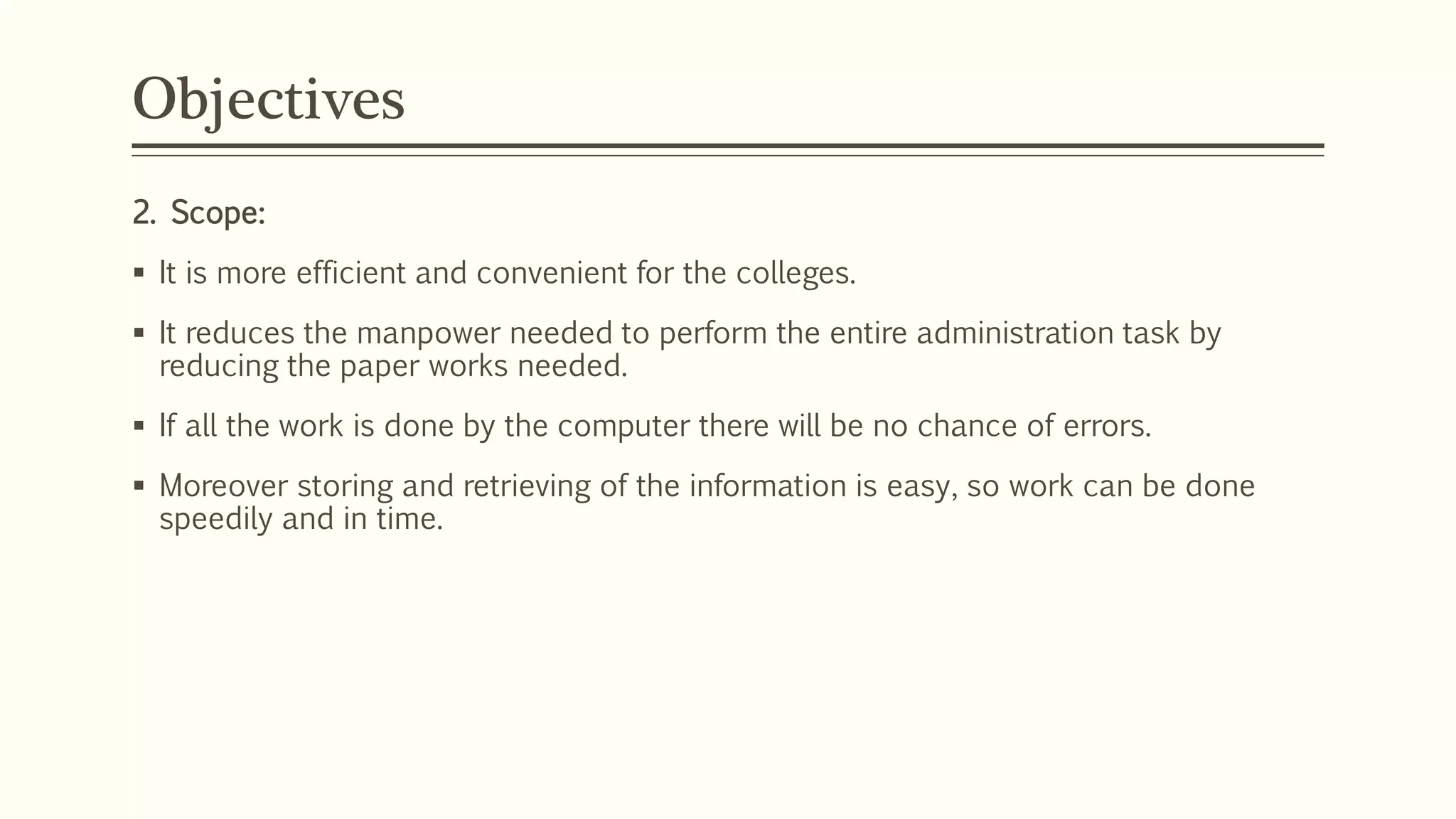 Objectives
2. Scope:
 It is more efficient and convenient for the colleges.
 It reduces the manpower needed to perform the entire administration task by
reducing the paper works needed.
 If all the work is done by the computer there will be no chance of errors.
 Moreover storing and retrieving of the information is easy, so work can be done
speedily and in time.
 