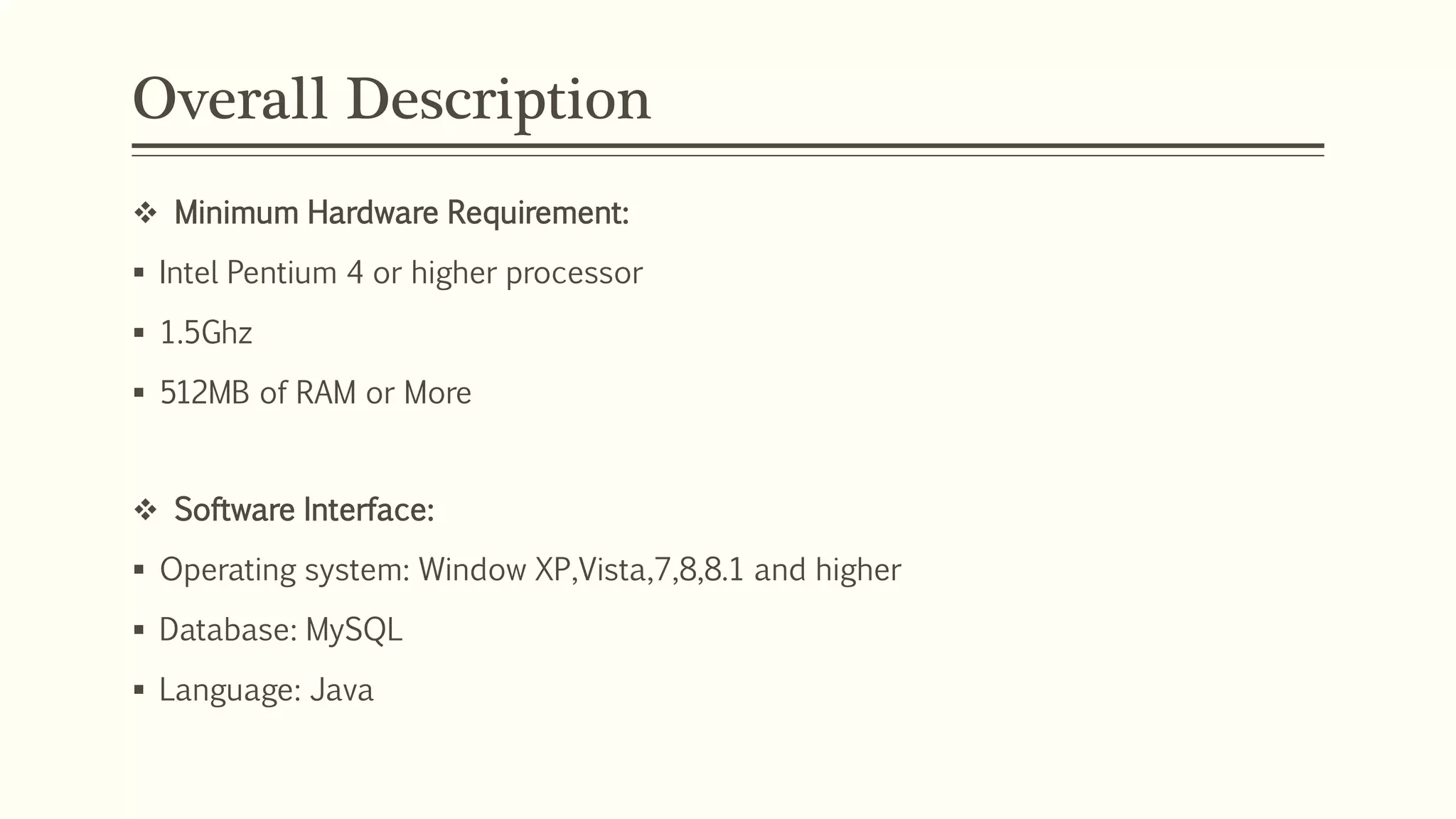 Overall Description
 Minimum Hardware Requirement:
 Intel Pentium 4 or higher processor
 1.5Ghz
 512MB of RAM or More
 Software Interface:
 Operating system: Window XP,Vista,7,8,8.1 and higher
 Database: MySQL
 Language: Java
 