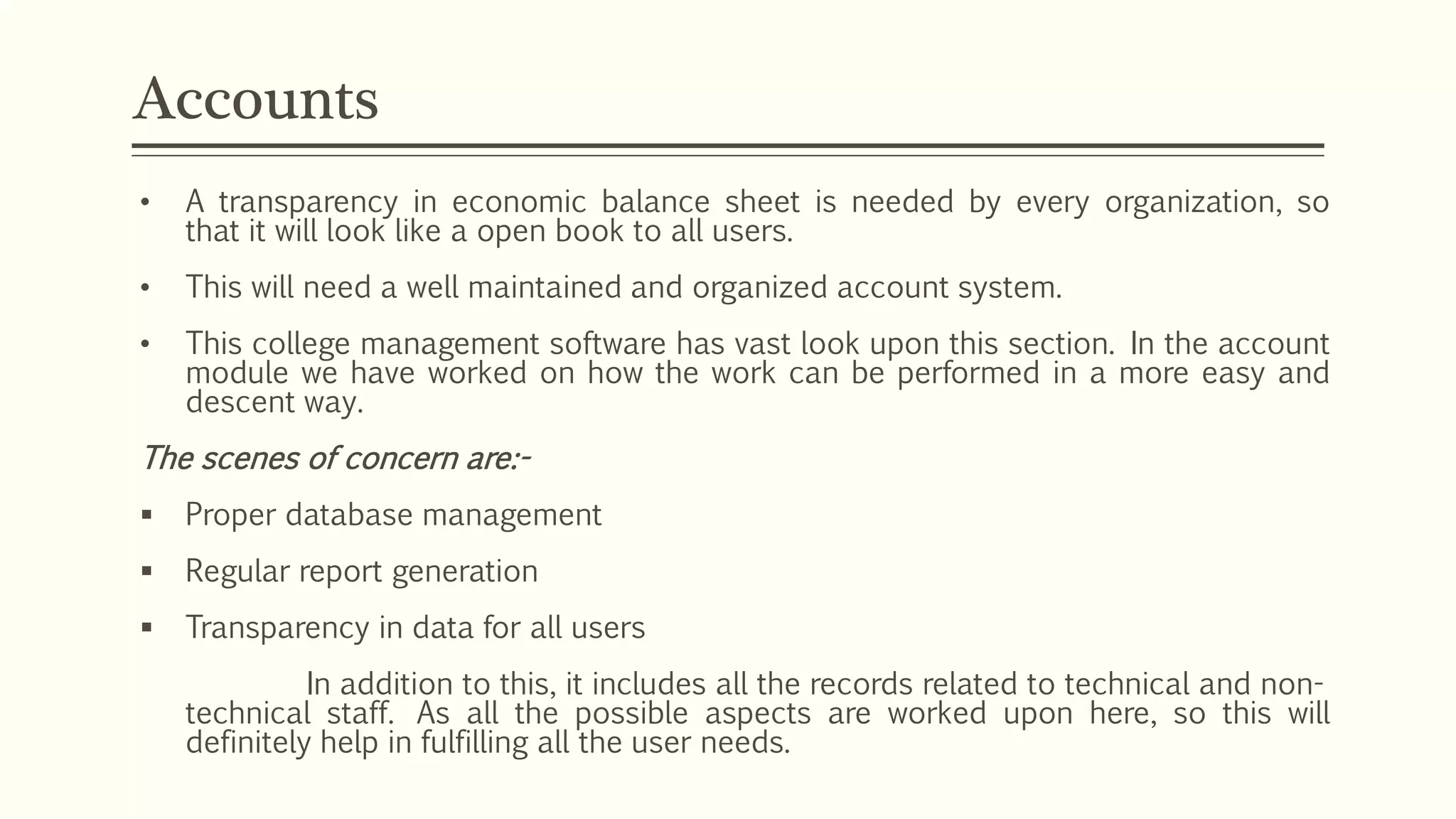 • A transparency in economic balance sheet is needed by every organization, so
that it will look like a open book to all users.
• This will need a well maintained and organized account system.
• This college management software has vast look upon this section. In the account
module we have worked on how the work can be performed in a more easy and
descent way.
The scenes of concern are:-
 Proper database management
 Regular report generation
 Transparency in data for all users
In addition to this, it includes all the records related to technical and non-
technical staff. As all the possible aspects are worked upon here, so this will
definitely help in fulfilling all the user needs.
Accounts
 