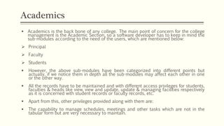  Academics is the back bone of any college. The main point of concern for the college
management is the Academic Section, so a software developer has to keep in mind the
sub-modules according to the need of the users, which are mentioned below:
 Principal
 Faculty
 Students
 However, the above sub-modules have been categorized into different points but
actually, if we notice them in depth all the sub-modules may affect each other in one
or the other way.
 All the records have to be maintained and with different access privileges for students,
faculties & heads like view, view and update, update & managing facilities respectively
as it is concerned with student records or faculty records, etc.
 Apart from this, other privileges provided along with them are:
 The capability to manage schedules, meetings and other tasks which are not in the
tabular form but are very necessary to maintain.
Academics
 