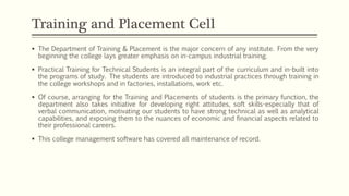  The Department of Training & Placement is the major concern of any institute. From the very
beginning the college lays greater emphasis on in-campus industrial training.
 Practical Training for Technical Students is an integral part of the curriculum and in-built into
the programs of study. The students are introduced to industrial practices through training in
the college workshops and in factories, installations, work etc.
 Of course, arranging for the Training and Placements of students is the primary function, the
department also takes initiative for developing right attitudes, soft skills-especially that of
verbal communication, motivating our students to have strong technical as well as analytical
capabilities, and exposing them to the nuances of economic and financial aspects related to
their professional careers.
 This college management software has covered all maintenance of record.
Training and Placement Cell
 