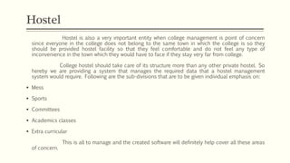 Hostel is also a very important entity when college management is point of concern
since everyone in the college does not belong to the same town in which the college is so they
should be provided hostel facility so that they feel comfortable and do not feel any type of
inconvenience in the town which they would have to face if they stay very far from college.
College hostel should take care of its structure more than any other private hostel. So
hereby we are providing a system that manages the required data that a hostel management
system would require. Following are the sub-divisions that are to be given individual emphasis on:
 Mess
 Sports
 Committees
 Academics classes
 Extra curricular
This is all to manage and the created software will definitely help cover all these areas
of concern.
Hostel
 