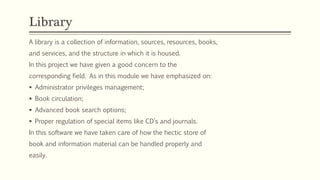 A library is a collection of information, sources, resources, books,
and services, and the structure in which it is housed.
In this project we have given a good concern to the
corresponding field. As in this module we have emphasized on:
 Administrator privileges management;
 Book circulation;
 Advanced book search options;
 Proper regulation of special items like CD’s and journals.
In this software we have taken care of how the hectic store of
book and information material can be handled properly and
easily.
Library
 