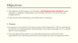 Objectives
 The objective of this project is to develop a GUI (Graphical User Interface) based
software i.e. platform independent, user friendly and which can be fit into any
college system.
 It will remove data redundancy and will be fast in operation.
1. Purpose:
 Its purpose is to centralize the whole system of the department. We are attempting
to improve our existing system that basically runs on pen and papers or in a system
which is not centralized.
 The main goal of the system is to automate the process carried out in the
organization with improved performance and realize the vision of paperless works.
 