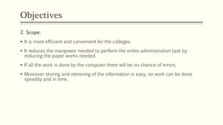 Objectives
2. Scope:
 It is more efficient and convenient for the colleges.
 It reduces the manpower needed to perform the entire administration task by
reducing the paper works needed.
 If all the work is done by the computer there will be no chance of errors.
 Moreover storing and retrieving of the information is easy, so work can be done
speedily and in time.
 