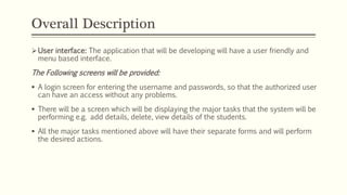 Overall Description
User interface: The application that will be developing will have a user friendly and
menu based interface.
The Following screens will be provided:
 A login screen for entering the username and passwords, so that the authorized user
can have an access without any problems.
 There will be a screen which will be displaying the major tasks that the system will be
performing e.g. add details, delete, view details of the students.
 All the major tasks mentioned above will have their separate forms and will perform
the desired actions.
 