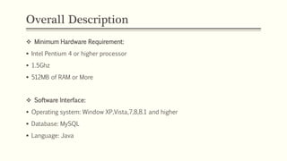 Overall Description
 Minimum Hardware Requirement:
 Intel Pentium 4 or higher processor
 1.5Ghz
 512MB of RAM or More
 Software Interface:
 Operating system: Window XP,Vista,7,8,8.1 and higher
 Database: MySQL
 Language: Java
 