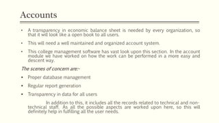 • A transparency in economic balance sheet is needed by every organization, so
that it will look like a open book to all users.
• This will need a well maintained and organized account system.
• This college management software has vast look upon this section. In the account
module we have worked on how the work can be performed in a more easy and
descent way.
The scenes of concern are:-
 Proper database management
 Regular report generation
 Transparency in data for all users
In addition to this, it includes all the records related to technical and non-
technical staff. As all the possible aspects are worked upon here, so this will
definitely help in fulfilling all the user needs.
Accounts
 