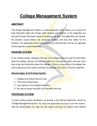 College Management System
ABSTRACT
The College Management System is a web application which allows us to access the
total information about the college, staff, students and facilities. In this application we
can get the latest information about the students and staff. This application will maintain
the students course details, fee structures, syllabus and also time tables for the
students. The application will be maintained by the administrator and he can generate
the fee payments, leave reports etc.
EXISTING SYSTEM
In the existing system, everyone must go to the college campus to get the information
about the college, courses, fee and time tables etc. the existing system consume much
time to get any information about the colleges. There is no security for the college files
and to keep secure we need to maintain the database. But, there is no online algorithm.
Disadvantages of the Existing System:
1. College have limited time per a day
2. Time consuming process
3. Less security to the college information
4. We cannot create manually for all file within the time.
PROPOSED SYSTEM
To solve existing system drawbacks, we develop a time efficient application named as
“College Management System”. By using this application any type of user like student,
staff and administrator can login into the system and they can perform their desired
 