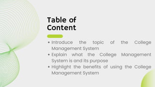 Table of
Content
Introduce the topic of the College
Management System
Explain what the College Management
System is and its purpose
Highlight the benefits of using the College
Management System
 