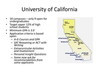 University of California
• 10 campuses – only 9 open for
undergraduates
• Target upper 12% of high
school students
• Minimum GPA is 3.0
• Application criteria is based
upon:
– A-G Courses and GPA
– SAT Reasoning or ACT with
Writing
– Extracurricular Activities
and Involvement
– Personal Insight Questions
– Some now ask for
recommendations from
some applicants
 