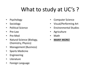 What to study at UC’s ?
• Psychology
• Sociology
• Political Science
• Pre-Law
• Pre-Med
• Natural Science (Biology,
Chemistry, Physics)
• Management (Business)
• Sports Medicine
• Engineering
• Literature
• Foreign Language
• Computer Science
• Visual/Performing Art
• Environmental Studies
• Agriculture
• Math
• MANY MORE!
 