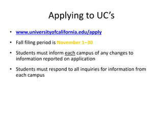 Applying to UC’s
• www.universityofcalifornia.edu/apply
• Fall filing period is November 1–30
• Students must inform each campus of any changes to
information reported on application
• Students must respond to all inquiries for information from
each campus
 