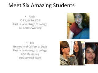 Meet Six Amazing Students
• Paola
Cal State LA, EOP
First in family to go to college
Cal Grants/Working
• Lily
University of California, Davis
First in family to go to college
USC Mentoring
90% covered, loans
 