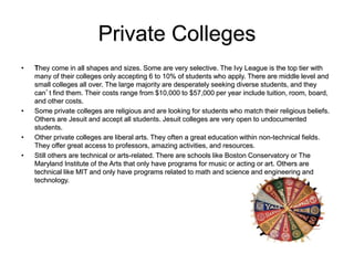 Private Colleges
• They come in all shapes and sizes. Some are very selective. The Ivy League is the top tier with
many of their colleges only accepting 6 to 10% of students who apply. There are middle level and
small colleges all over. The large majority are desperately seeking diverse students, and they
can’t find them. Their costs range from $10,000 to $57,000 per year include tuition, room, board,
and other costs.
• Some private colleges are religious and are looking for students who match their religious beliefs.
Others are Jesuit and accept all students. Jesuit colleges are very open to undocumented
students.
• Other private colleges are liberal arts. They often a great education within non-technical fields.
They offer great access to professors, amazing activities, and resources.
• Still others are technical or arts-related. There are schools like Boston Conservatory or The
Maryland Institute of the Arts that only have programs for music or acting or art. Others are
technical like MIT and only have programs related to math and science and engineering and
technology.
 
