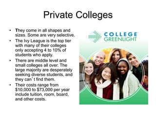 Private Colleges
• They come in all shapes and
sizes. Some are very selective.
• The Ivy League is the top tier
with many of their colleges
only accepting 4 to 10% of
students who apply.
• There are middle level and
small colleges all over. The
large majority are desperately
seeking diverse students, and
they can’t find them.
• Their costs range from
$10,000 to $73,000 per year
include tuition, room, board,
and other costs.
 