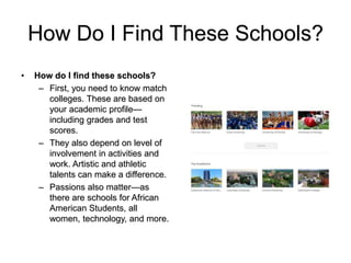 How Do I Find These Schools?
• How do I find these schools?
– First, you need to know match
colleges. These are based on
your academic profile—
including grades and test
scores.
– They also depend on level of
involvement in activities and
work. Artistic and athletic
talents can make a difference.
– Passions also matter—as
there are schools for African
American Students, all
women, technology, and more.
 