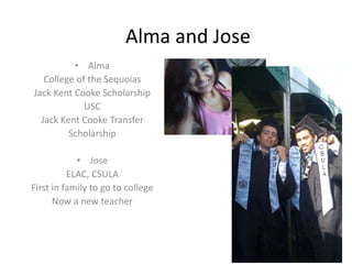 Alma and Jose
• Alma
College of the Sequoias
Jack Kent Cooke Scholarship
USC
Jack Kent Cooke Transfer
Scholarship
• Jose
ELAC, CSULA
First in family to go to college
Now a new teacher
 