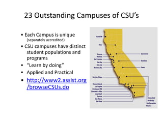 23 Outstanding Campuses of CSU’s
• Each Campus is unique
(separately accredited)
• CSU campuses have distinct
student populations and
programs
• “Learn by doing”
• Applied and Practical
• http://www2.assist.org
/browseCSUs.do
 