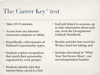 The Career Key® test
✤   Takes 10-15 minutes;              ✤   Each job linked to accurate, up
                                          to date information about each
✤   Access from any Internet-             one, from the Occupational
    connected computer or tablet;         Outlook Handbook;

✤   Scientiﬁcally valid measure of    ✤   Results and jobs lists saved for
    Holland’s 6 personality types;        90 days from test taking; and

✤   Students explore occupations      ✤   Includes download of “What
    that match their personality,         Your Test Scores Mean”, our
    organized by work groups;             test interpretation booklet.

✤   Students identify jobs that
    interest them: saved to a list;
 
