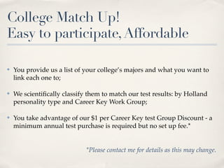 College Match Up!
Easy to participate, Affordable

✤   You provide us a list of your college’s majors and what you want to
    link each one to;

✤   We scientiﬁcally classify them to match our test results: by Holland
    personality type and Career Key Work Group;

✤   You take advantage of our $1 per Career Key test Group Discount - a
    minimum annual test purchase is required but no set up fee.*


                             *Please contact me for details as this may change.
 