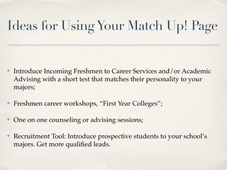 Ideas for Using Your Match Up! Page


✤   Introduce Incoming Freshmen to Career Services and/or Academic
    Advising with a short test that matches their personality to your
    majors;

✤   Freshmen career workshops, “First Year Colleges”;

✤   One on one counseling or advising sessions;

✤   Recruitment Tool: Introduce prospective students to your school’s
    majors. Get more qualiﬁed leads.
 