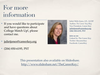 For more
    information
                                                      Juliet Wehr Jones, J.D., GCDF
✤   If you would like to participate                  Author, The Career Key Blog
                                                      Vice President, Career Key
    and have questions about                          julietjones@careerkey.org
    College Match Up!, please                         (206) 850-6195, PST
    contact me.                                       Join us on:
                                                      Linked In: The Career Key
                                                      Twitter: thecareerkey
✤   julietjones@careerkey.org                         Facebook: CareerKey

✤   (206) 850-6195, PST



                This presentation also available on ݺߣshare.
                 http://www.slideshare.net/TheCareerKey/
 