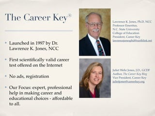 The Career Key®                        Lawrence K. Jones, Ph.D, NCC
                                       Professor Emeritus,
                                       N.C. State University
                                       College of Education
                                       President, Career Key
                                       lawrencejonesphd@earthlink.net
✤   Launched in 1997 by Dr.
    Lawrence K. Jones, NCC

✤   First scientiﬁcally valid career
    test offered on the Internet
                                       Juliet Wehr Jones, J.D., GCDF
                                       Author, The Career Key Blog
✤   No ads, registration               Vice President, Career Key
                                       julietjones@careerkey.org
✤   Our Focus: expert, professional
    help in making career and
    educational choices - affordable
    to all.
 