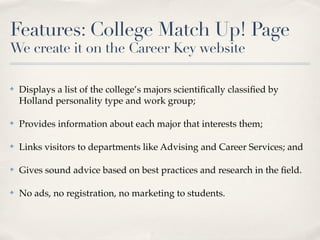 Features: College Match Up! Page
We create it on the Career Key website

✤   Displays a list of the college’s majors scientiﬁcally classiﬁed by
    Holland personality type and work group;

✤   Provides information about each major that interests them;

✤   Links visitors to departments like Advising and Career Services; and

✤   Gives sound advice based on best practices and research in the ﬁeld.

✤   No ads, no registration, no marketing to students.
 