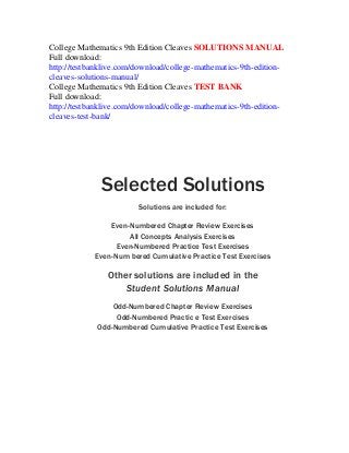 College Mathematics 9th Edition Cleaves SOLUTIONS MANUAL
Full download:
http://testbanklive.com/download/college-mathematics-9th-edition-
cleaves-solutions-manual/
College Mathematics 9th Edition Cleaves TEST BANK
Full download:
http://testbanklive.com/download/college-mathematics-9th-edition-
cleaves-test-bank/
Selected Solutions
Solutions are included for:
Even-Numbered Chapter Review Exercises
All Concepts Analysis Exercises
Even-Numbered Practice Test Exercises
Even-Num bered Cumulative Practice Test Exercises
Other solutions are included in the
Student Solutions Manual
Odd-Numbered Chapter Review Exercises
Odd-Numbered Practic e Test Exercises
Odd-Numbered Cumulative Practice Test Exercises
 