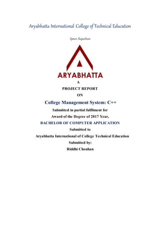 Aryabhatta International College of Technical Education
Ajmer, Rajasthan
A
PROJECT REPORT
ON
College Management System: C++
Submitted in partial fulfilment for
Award of the Degree of 2017 Year,
BACHELOR OF COMPUTER APPLICATION
Submitted to
Aryabhatta International of College Technical Education
Submitted by:
Riddhi Chouhan
 