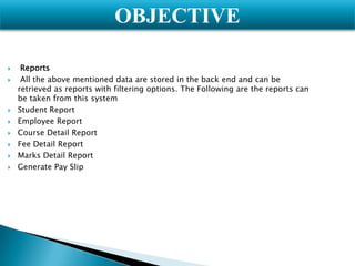 OBJECTIVE










Reports
All the above mentioned data are stored in the back end and can be
retrieved as reports with filtering options. The Following are the reports can
be taken from this system
Student Report
Employee Report
Course Detail Report
Fee Detail Report
Marks Detail Report
Generate Pay Slip

 