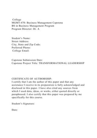 College
MGMT-470: Business Management Capstone
BS in Business Management Program
Program Director: Dr. A
Student’s Name:
Street Address:
City, State and Zip Code:
Preferred Phone:
College Email:
Capstone Submission Date:
Capstone Project Title: TRANSFORMATIONAL LEADERSHIP
CERTIFICATE OF AUTHORSHIP:
I certify that I am the author of this paper and that any
assistance I receive in its preparation is fully acknowledged and
disclosed in this paper. I have also cited any sources from
which I used data, ideas, or works, either quoted directly or
paraphrased. I also certify that this paper was prepared by me
specifically for this course.
Student’s Signature:
Date:
 