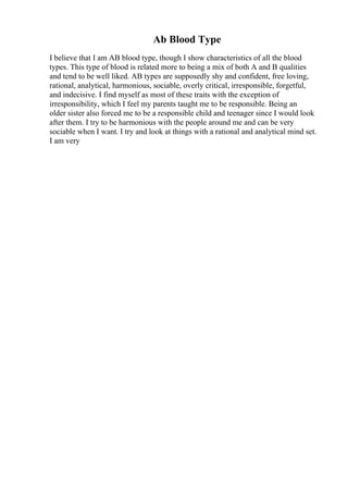Ab Blood Type
I believe that I am AB blood type, though I show characteristics of all the blood
types. This type of blood is related more to being a mix of both A and B qualities
and tend to be well liked. AB types are supposedly shy and confident, free loving,
rational, analytical, harmonious, sociable, overly critical, irresponsible, forgetful,
and indecisive. I find myself as most of these traits with the exception of
irresponsibility, which I feel my parents taught me to be responsible. Being an
older sister also forced me to be a responsible child and teenager since I would look
after them. I try to be harmonious with the people around me and can be very
sociable when I want. I try and look at things with a rational and analytical mind set.
I am very
 