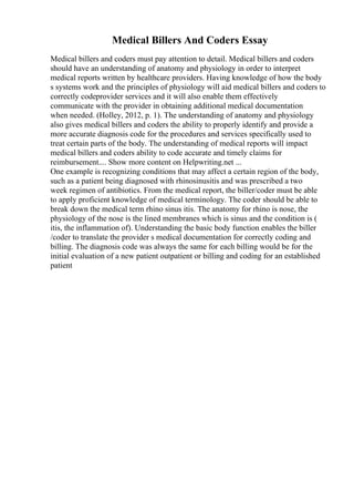 Medical Billers And Coders Essay
Medical billers and coders must pay attention to detail. Medical billers and coders
should have an understanding of anatomy and physiology in order to interpret
medical reports written by healthcare providers. Having knowledge of how the body
s systems work and the principles of physiology will aid medical billers and coders to
correctly codeprovider services and it will also enable them effectively
communicate with the provider in obtaining additional medical documentation
when needed. (Holley, 2012, p. 1). The understanding of anatomy and physiology
also gives medical billers and coders the ability to properly identify and provide a
more accurate diagnosis code for the procedures and services specifically used to
treat certain parts of the body. The understanding of medical reports will impact
medical billers and coders ability to code accurate and timely claims for
reimbursement.... Show more content on Helpwriting.net ...
One example is recognizing conditions that may affect a certain region of the body,
such as a patient being diagnosed with rhinosinusitis and was prescribed a two
week regimen of antibiotics. From the medical report, the biller/coder must be able
to apply proficient knowledge of medical terminology. The coder should be able to
break down the medical term rhino sinus itis. The anatomy for rhino is nose, the
physiology of the nose is the lined membranes which is sinus and the condition is (
itis, the inflammation of). Understanding the basic body function enables the biller
/coder to translate the provider s medical documentation for correctly coding and
billing. The diagnosis code was always the same for each billing would be for the
initial evaluation of a new patient outpatient or billing and coding for an established
patient
 