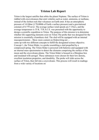 Triston Lab Report
Triton is the largest satellite that orbits the planet Neptune. The surface of Triton is
riddled with cryovolcanoes that emit volatiles such as water, ammonia, or methane,
instead of the molten rock that volcanoes on Earth emit. It has an atmospheric
pressure of 14 Ојbar (1/70,000th of Earth s surface pressure) and a gravitational
constant of 0.779 m/s2. The average surface wind speeds are 5 15m/s, and the
average temperature is 35 K. T.R.A.C.E. was presented with the opportunity to
design a scientific expedition to Triton. The purpose of this mission is to determine
whether life supporting elements exist on Triton The probe that was designed for the
mission is essentially a kamikaze sled. The sled will be equipped with an internal
massspectrometer... Show more content on Helpwriting.net ...
came up with two different concepts to fulfill the designated science objective.
Concept 1, the Triton Slider, is a probe resembling a sled propelled by a
compressed spring. The Triton Slider is powered with batteries and equipped with
an internal mass spectrometer to detect the elements comprising the surface of the
moon and the cryovolcano plume. The Triton Slider is housed in a fiberglass box
and insulated with aerogel. These substances were chosen for their low density,
excellent insulation properties, and durability. The probe will slide across the
surface of Triton, then fall into a cryovolcano. This process will result in readings
from a wide variety of locations on
 