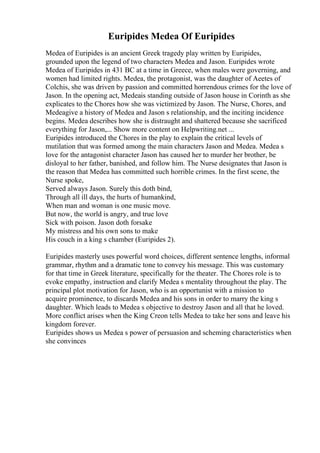 Euripides Medea Of Euripides
Medea of Euripides is an ancient Greek tragedy play written by Euripides,
grounded upon the legend of two characters Medea and Jason. Euripides wrote
Medea of Euripides in 431 BC at a time in Greece, when males were governing, and
women had limited rights. Medea, the protagonist, was the daughter of Aeetes of
Colchis, she was driven by passion and committed horrendous crimes for the love of
Jason. In the opening act, Medeais standing outside of Jason house in Corinth as she
explicates to the Chores how she was victimized by Jason. The Nurse, Chores, and
Medeagive a history of Medea and Jason s relationship, and the inciting incidence
begins. Medea describes how she is distraught and shattered because she sacrificed
everything for Jason,... Show more content on Helpwriting.net ...
Euripides introduced the Chores in the play to explain the critical levels of
mutilation that was formed among the main characters Jason and Medea. Medea s
love for the antagonist character Jason has caused her to murder her brother, be
disloyal to her father, banished, and follow him. The Nurse designates that Jason is
the reason that Medea has committed such horrible crimes. In the first scene, the
Nurse spoke,
Served always Jason. Surely this doth bind,
Through all ill days, the hurts of humankind,
When man and woman is one music move.
But now, the world is angry, and true love
Sick with poison. Jason doth forsake
My mistress and his own sons to make
His couch in a king s chamber (Euripides 2).
Euripides masterly uses powerful word choices, different sentence lengths, informal
grammar, rhythm and a dramatic tone to convey his message. This was customary
for that time in Greek literature, specifically for the theater. The Chores role is to
evoke empathy, instruction and clarify Medea s mentality throughout the play. The
principal plot motivation for Jason, who is an opportunist with a mission to
acquire prominence, to discards Medea and his sons in order to marry the king s
daughter. Which leads to Medea s objective to destroy Jason and all that he loved.
More conflict arises when the King Creon tells Medea to take her sons and leave his
kingdom forever.
Euripides shows us Medea s power of persuasion and scheming characteristics when
she convinces
 