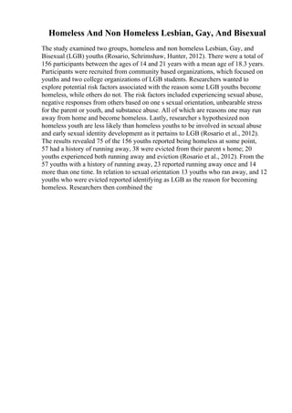 Homeless And Non Homeless Lesbian, Gay, And Bisexual
The study examined two groups, homeless and non homeless Lesbian, Gay, and
Bisexual (LGB) youths (Rosario, Schrimshaw, Hunter, 2012). There were a total of
156 participants between the ages of 14 and 21 years with a mean age of 18.3 years.
Participants were recruited from community based organizations, which focused on
youths and two college organizations of LGB students. Researchers wanted to
explore potential risk factors associated with the reason some LGB youths become
homeless, while others do not. The risk factors included experiencing sexual abuse,
negative responses from others based on one s sexual orientation, unbearable stress
for the parent or youth, and substance abuse. All of which are reasons one may run
away from home and become homeless. Lastly, researcher s hypothesized non
homeless youth are less likely than homeless youths to be involved in sexual abuse
and early sexual identity development as it pertains to LGB (Rosario et al., 2012).
The results revealed 75 of the 156 youths reported being homeless at some point,
57 had a history of running away, 38 were evicted from their parent s home; 20
youths experienced both running away and eviction (Rosario et al., 2012). From the
57 youths with a history of running away, 23 reported running away once and 14
more than one time. In relation to sexual orientation 13 youths who ran away, and 12
youths who were evicted reported identifying as LGB as the reason for becoming
homeless. Researchers then combined the
 