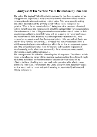 Analysis Of The Vertical Video Revolution By Dan Kois
The video, The Vertical Video Revolution, narrated by Dan Kois presents a series
of supports and objections to Kois hypothesis that the wide frame video creates a
better medium for cinematic art than vertical video. After some comedic editing
and a brief description of the growing use of vertical video, Kois poses the
question: What is the art in vertical video? Kois gives a few examples of vertical
video s current usage and raises concern about this vertical video viewing generation.
His main concern is that if this generation is accustomed to vertical videos on their
smartphones and tablets, then Hollywood will try to cash in on viewer preferences
and create vertical films. From the two minute point to circa minute six, Kois
presents his argument, which has three central points: 1)the spectacle of theater can
only be fully captured horizontally, 2) the space on a horizontal screen allows a
visible connection between two characters which the vertical screen cannot capture,
and 3)the horizontal screen has room for multiple individuals to be presented
simultaneously, while when done so vertically, the screen seems overcrowded....
Show more content on Helpwriting.net ...
The last segment of the video is a rebuttal against his argument. The rebuttal mainly
points to the changing nature of the cinematic medium and that Kois, himself, might
be like the individuals who said that the use of sound or color would not be
effective in films, clutching on to past modes of expression while a better, more
expressive form exists. For example, The Grand Budapest Hotel beautifully uses a
vertical aspect ratio to create an implied meaning, so an artistically rich vertical
filming technique is
 