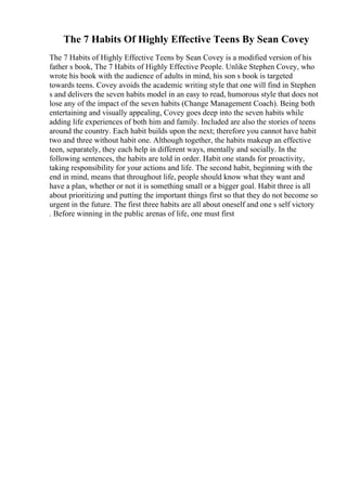 The 7 Habits Of Highly Effective Teens By Sean Covey
The 7 Habits of Highly Effective Teens by Sean Covey is a modified version of his
father s book, The 7 Habits of Highly Effective People. Unlike Stephen Covey, who
wrote his book with the audience of adults in mind, his son s book is targeted
towards teens. Covey avoids the academic writing style that one will find in Stephen
s and delivers the seven habits model in an easy to read, humorous style that does not
lose any of the impact of the seven habits (Change Management Coach). Being both
entertaining and visually appealing, Covey goes deep into the seven habits while
adding life experiences of both him and family. Included are also the stories of teens
around the country. Each habit builds upon the next; therefore you cannot have habit
two and three without habit one. Although together, the habits makeup an effective
teen, separately, they each help in different ways, mentally and socially. In the
following sentences, the habits are told in order. Habit one stands for proactivity,
taking responsibility for your actions and life. The second habit, beginning with the
end in mind, means that throughout life, people should know what they want and
have a plan, whether or not it is something small or a bigger goal. Habit three is all
about prioritizing and putting the important things first so that they do not become so
urgent in the future. The first three habits are all about oneself and one s self victory
. Before winning in the public arenas of life, one must first
 