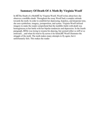 Summary Of Death Of A Moth By Virginia Woolf
In ВЁThe Death of a MothВЁ by Virginia Woolf, Woolf writes about how she
observes a mothВґs death. Throughout the essay Woolf had a complex attitude
towards the moth. In order to establish her depressing, hopeless, and desperate tone,
she uses symbolism, imagery, juxtaposition, and syntax. Virginia Woolf utilized
imagery to make the reader comprehend that the mothВґs battle with death was
homogeneous to her battle with her bipolar tendencies and depression. In the fourth
paragraph, ВЁHe was trying to resume his dancing, but seemed either so stiff or so
awkward.....and when he tried to fly across it he failed,ВЁ Woolf illustrates the
struggle of the moth. The moth makes many attempts to fly again, but it
unfortunately fails. This makes the reader
 