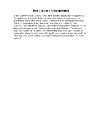 Don Corleone Presupposition
In data 3, Don Corleone talks to Johny. They both talk about Johny s career lately.
Presuppositions that can be derived from the data 3 come from utterance I m
gonna make him an offer he can t refuse , verb make in the utterance is include as
factive presupposition. Since, it describes a fact that will be done by Don
Corleone. The writer found that Don Corleone forced someone to obey him. He will
do anything in order to make his target does not refuse his wants. The utterance
make him an offer he can t refuse asserted that the target must agree with him no
matter what, where normally word offer used for an invitation by one side while, the
other side could accept or refuse it. Concerned the short dialogue above the writer
notices a
 